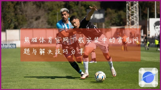 熊猫体育官网下载安装中的常见问题与解决技巧分享