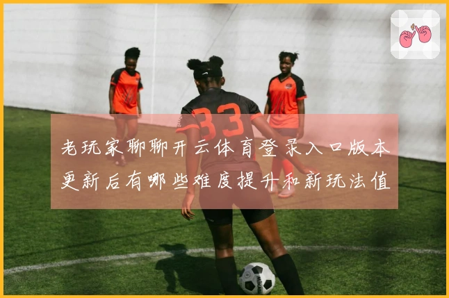 老玩家聊聊开云体育登录入口版本更新后有哪些难度提升和新玩法值得关注