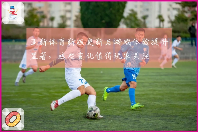 亚新体育新版更新后游戏体验提升显著，这些变化值得玩家关注