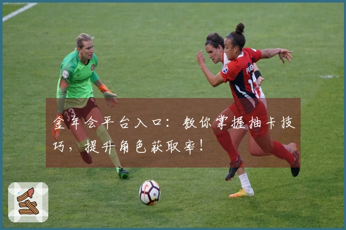 金年会平台入口：教你掌握抽卡技巧，提升角色获取率！