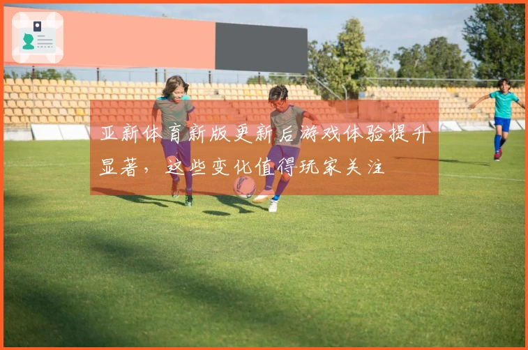 亚新体育新版更新后游戏体验提升显著，这些变化值得玩家关注
