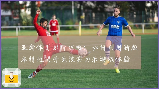 亚新体育进阶攻略：如何利用新版本特性提升竞技实力和游戏体验